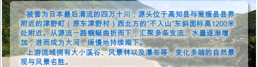 被誉为日本最后清流的四万十川，源头位于高知县与爱媛县县界附近的津野町（原东津野村）西北方的“不入山”东斜面标高1200米处附近。从源流一路蜿蜒曲折而下，汇聚多条支流、水量逐渐增加，进而成为大河，缓慢地持续南下。
上游流域拥有大小溪谷、风景林以及瀑布等，变化多端的自然景观与风景名胜。 