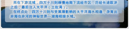 而在下游流域，四万十川则缓慢地南下流经市区，历经长途跋涉之后，最后注入太平洋（土佐湾）。
在终点处，四万十川则与受黑潮影响的太平洋海水相逢，孕育出非海也非河的神秘世界—湖海相接水域。