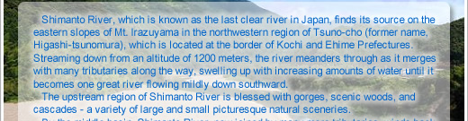 Shimanto River, which is known as the last clear stream in Japan, finds its source on the eastern slopes of Mt. Irazuyama in the northwestern region of Tsuno-cho (former name, Higashi-tsunomura), which is located at the border of Kochi and Ehime Prefectures. Streaming down from an altitude of 1200 meters, the river meanders through as it merges with many tributaries along the way, swelling up with increasing amounts of water until it becomes one great river flowing mildly down southward.   The upstream region of Shimanto River is blessed with gorges, scenic woods, and cascades - a variety of large and small picturesque natural sceneries. 