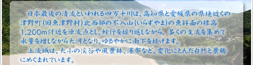 日本最後の清流といわれる四万十川は、高知県と愛媛県の県境近くの津野町（旧東津野村） 北西部の不入山(いらずやま)の東斜面の標高1,200ｍ付近を源流点とし、蛇行を繰り返しながら、 多くの支流を集めて水量を増しながら大河となり、ゆるやかに南下を続けます。 上流域は、、大小の渓谷や風景林、瀑布など、変化にとんだ自然と景勝にめぐまれています。 