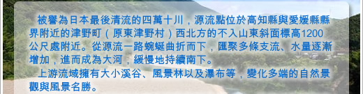 被譽為日本最後清流的四萬十川，源流點位於高知縣與愛媛縣縣界附近的津野町（原東津野村）西北方的不入山東斜面標高1200公尺處附近。從源流一路蜿蜒曲折而下，匯聚多條支流、水量逐漸增加，進而成為大河，緩慢地持續南下。
上游流域擁有大小溪谷、風景林以及瀑布等，變化多端的自然景觀與風景名勝。 