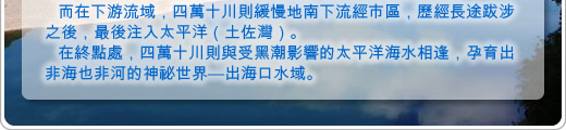 而在下游流域，四萬十川則緩慢地南下流經市區，歷經長途跋涉之後，最後注入太平洋（土佐灣）。
在終點處，四萬十川則與受黑潮影響的太平洋海水相逢，孕育出非海也非河的神祕世界—出海口水域。